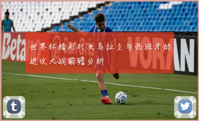 世界杯精彩对决乌拉圭与西班牙的进攻大战前瞻分析