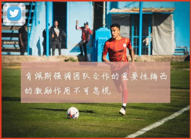 肯佩斯强调团队合作的重要性梅西的激励作用不可忽视