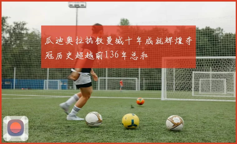 瓜迪奥拉执教曼城十年成就辉煌夺冠历史超越前136年总和