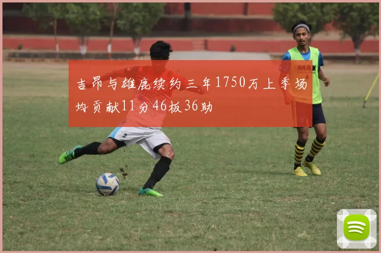 吉昂与雄鹿续约三年1750万上季场均贡献11分46板36助