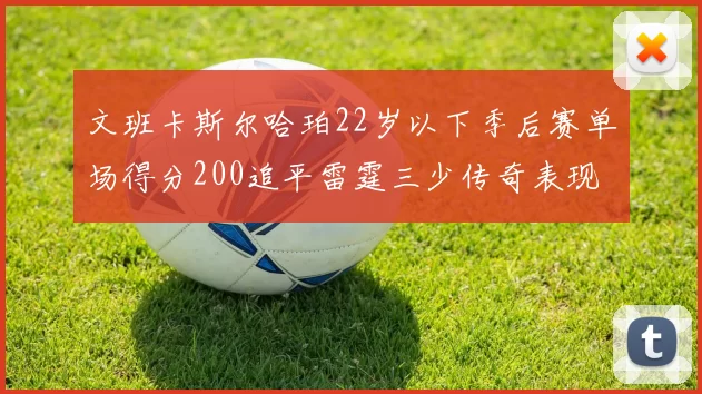 文班卡斯尔哈珀22岁以下季后赛单场得分200追平雷霆三少传奇表现