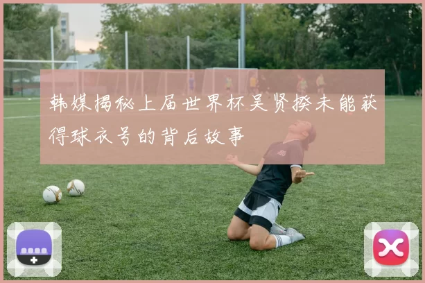 韩媒揭秘上届世界杯吴贤揆未能获得球衣号的背后故事