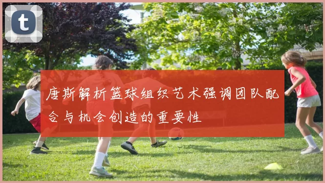 唐斯解析篮球组织艺术强调团队配合与机会创造的重要性