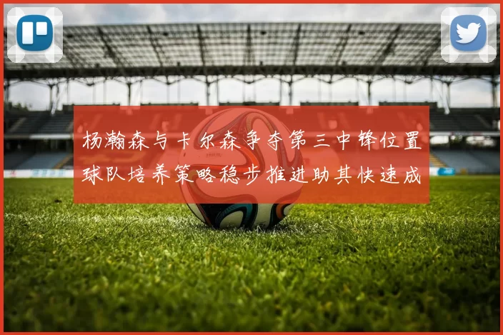 杨瀚森与卡尔森争夺第三中锋位置球队培养策略稳步推进助其快速成长