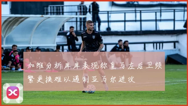 加维分析库库表现称皇马左后卫频繁更换难以遏制亚马尔进攻