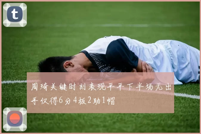 周琦关键时刻表现平平下半场无出手仅得6分4板2助1帽