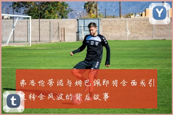 弗洛伦蒂诺与姆巴佩即将会面或引发转会风波的背后故事