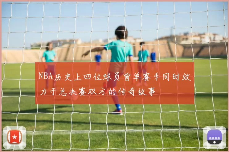 NBA历史上四位球员曾单赛季同时效力于总决赛双方的传奇故事