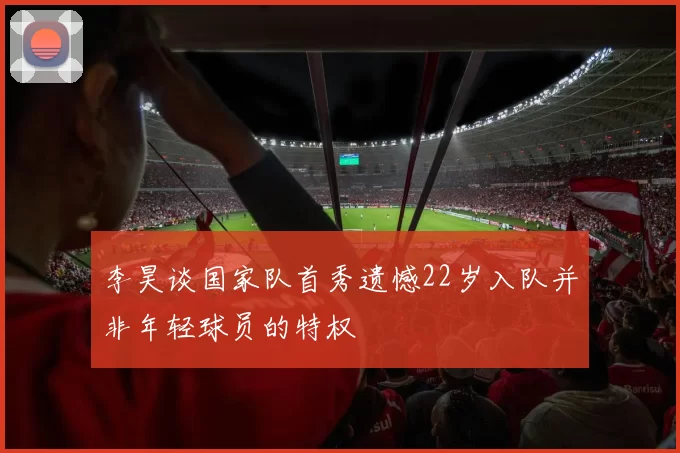 李昊谈国家队首秀遗憾22岁入队并非年轻球员的特权